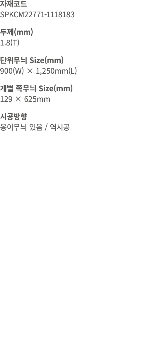 자재코드 SPKCM22771 1118183 두께(mm) 1.8(T) 단위무늬 Size(mm) 900(W) × 1,250mm(L) 개별 쪽무늬 Size(mm) 129 × 625mm 시공방향 옹이무늬 있음 / 역시공