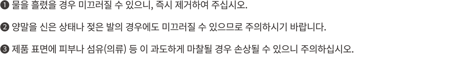 ❶ 물을 흘렸을 경우 미끄러질 수 있으니, 즉시 제거하여 주십시오. ❷ 양말을 신은 상태나 젖은 발의 경우에도 미끄러질 수 있으므로 주의하시기 바랍니다. ❸ 제품 표면에 피부나 섬유(의류) 등 이 과도하게 마찰...