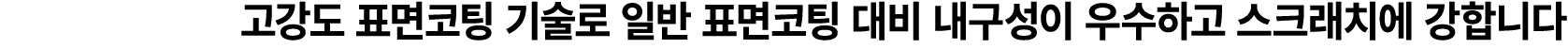 고강도 표면코팅 기술로 일반 표면코팅 대비 내구성이 우수하고 스크래치에 강합니다
