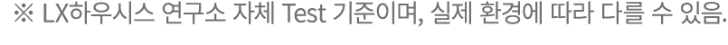 ※ LX하우시스 연구소 자체 Test 기준이며, 실제 환경에 따라 다를 수 있음.