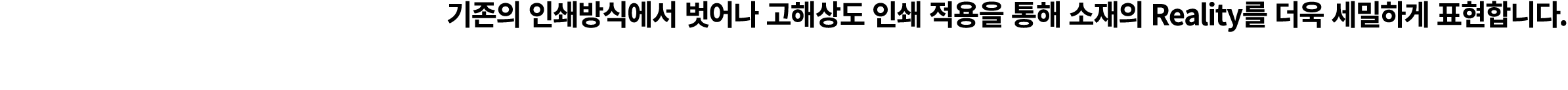기존의 인쇄방식에서 벗어나 고해상도 인쇄 적용을 통해 소재의 Reality를 더욱 세밀하게 표현합니다.