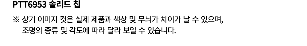 PTT6953 솔리드 칩 ※ 상기 이미지 컷은 실제 제품과 색상 및 무늬가 차이가 날 수 있으며, 조명의 종류 및 각도에 따라 달라 보일 수 있습니다.