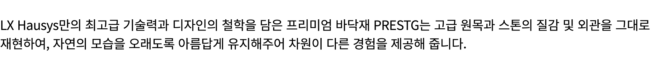  LX Hausys만의 최고급 기술력과 디자인의 철학을 담은 프리미엄 바닥재 PRESTG는 고급 원목과 스톤의 질감 및 외관을 그대로 재현하여, 자연의 모습을 오래도록 아름답게 유지해주어 차원이 다른 경험을 제...