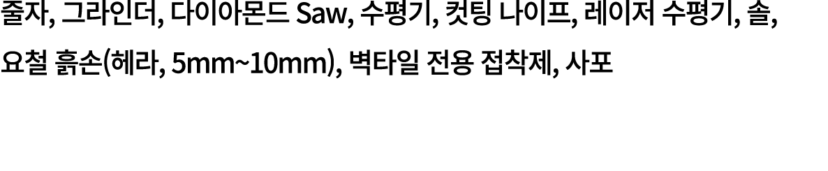 줄자, 그라인더, 다이아몬드 Saw, 수평기, 컷팅 나이프, 레이저 수평기, 솔, 요철 흙손(헤라, 5mm~10mm), 벽타일 전용 접착제, 사포