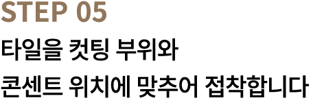 STEP 05 타일을 컷팅 부위와 콘센트 위치에 맞추어 접착합니다