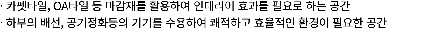 · 카펫타일, OA타일 등 마감재를 활용하여 인테리어 효과를 필요로 하는 공간 · 하부의 배선, 공기정화등의 기기를 수용하여 쾌적하고 효율적인 환경이 필요한 공간 