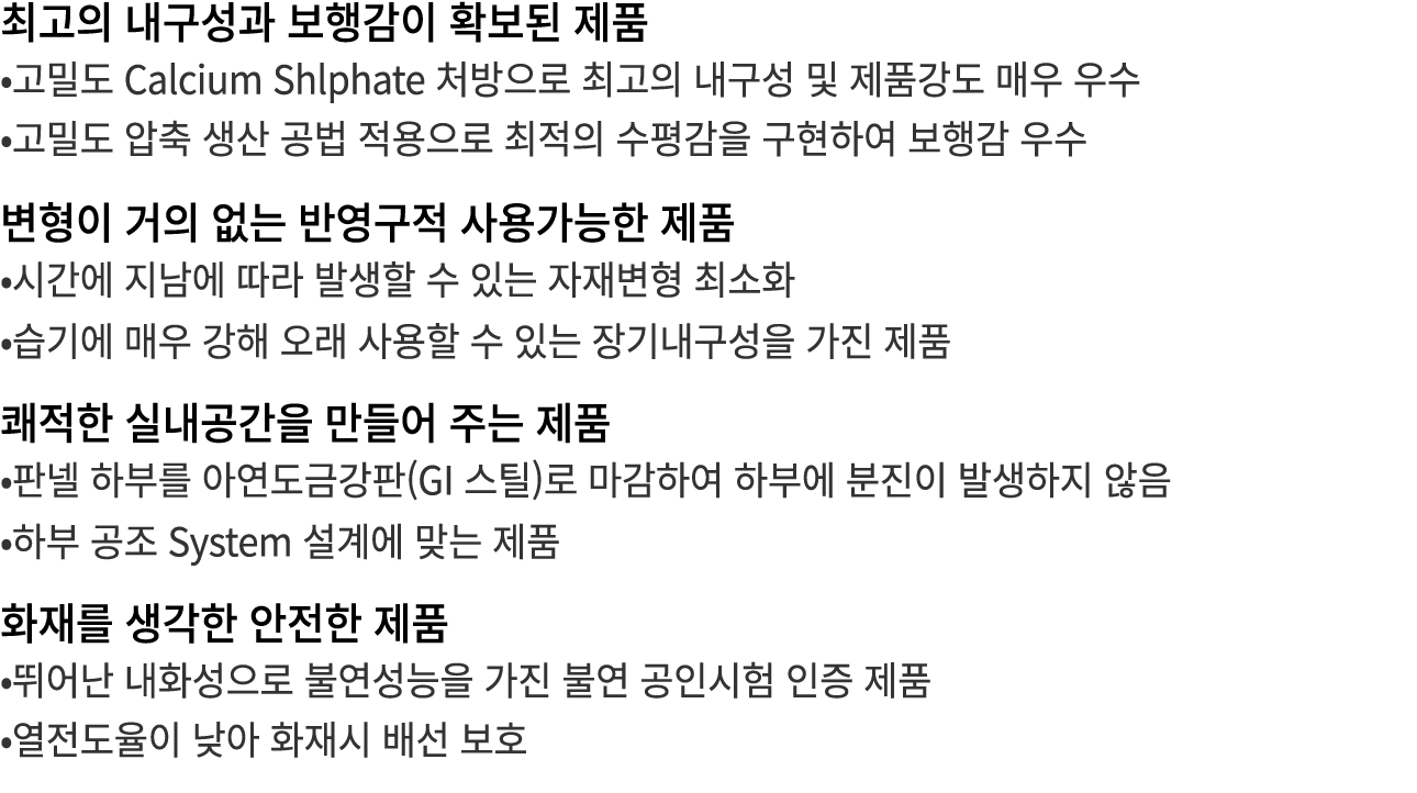 최고의 내구성과 보행감이 확보된 제품 •고밀도 Calcium Shlphate 처방으로 최고의 내구성 및 제품강도 매우 우수 •고밀도 압축 생산 공법 적용으로 최적의 수평감을 구현하여 보행감 우수 변형이 거의 없...