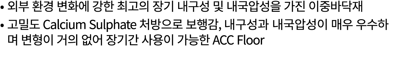• 외부 환경 변화에 강한 최고의 장기 내구성 및 내국압성을 가진 이중바닥재 • 고밀도 Calcium Sulphate 처방으로 보행감, 내구성과 내국압성이 매우 우수하며 변형이 거의 없어 장기간 사용이 가능한 ...