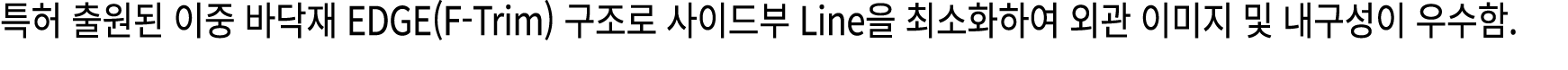 특허 출원된 이중 바닥재 EDGE(F Trim) 구조로 사이드부 Line을 최소화하여 외관 이미지 및 내구성이 우수함.