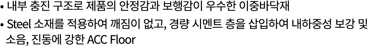 • 내부 충진 구조로 제품의 안정감과 보행감이 우수한 이중바닥재 • Steel 소재를 적용하여 깨짐이 없고, 경량 시멘트 층을 삽입하여 내하중성 보강 및 소음, 진동에 강한 ACC Floor 