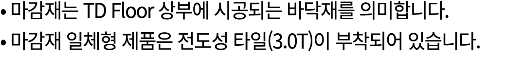• 마감재는 TD Floor 상부에 시공되는 바닥재를 의미합니다. • 마감재 일체형 제품은 전도성 타일(3.0T)이 부착되어 있습니다. 