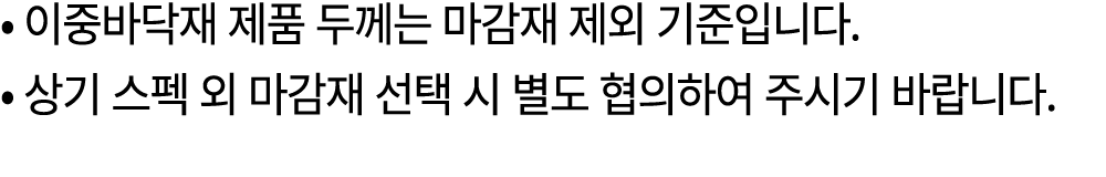 • 이중바닥재 제품 두께는 마감재 제외 기준입니다. • 상기 스펙 외 마감재 선택 시 별도 협의하여 주시기 바랍니다.