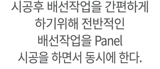시공후 배선작업을 간편하게 하기위해 전반적인 배선작업을 Panel 시공을 하면서 동시에 한다.