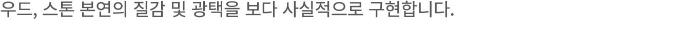 우드, 스톤 본연의 질감 및 광택을 보다 사실적으로 구현합니다.