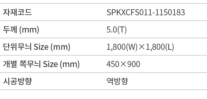 자재코드,SPKXCFS011 1150183,두께 (mm),5.0(T),단위무늬 Size (mm),1,800(W)×1,800(L),개별 쪽무늬 Size (mm),450×900,시공방향,역방향