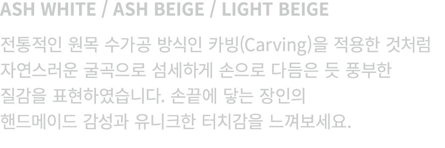 ASH WHITE / ASH BEIGE / LIGHT BEIGE 전통적인 원목 수가공 방식인 카빙(Carving)을 적용한 것처럼 자연스러운 굴곡으로 섬세하게 손으로 다듬은 듯 풍부한 질감을 표현하였습니다. 손...
