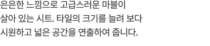 은은한 느낌으로 고급스러운 마블이 살아 있는 시트. 타일의 크기를 늘려 보다 시원하고 넓은 공간을 연출하여 줍니다.