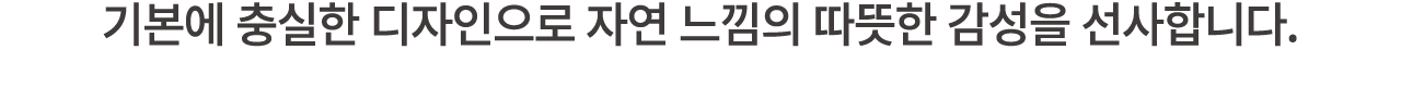 기본에 충실한 디자인으로 자연 느낌의 따뜻한 감성을 선사합니다.