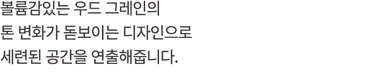 볼륨감있는 우드 그레인의 톤 변화가 돋보이는 디자인으로 세련된 공간을 연출해줍니다.
