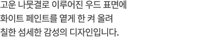 고운 나뭇결로 이루어진 우드 표면에 화이트 페인트를 옅게 한 켜 올려 칠한 섬세한 감성의 디자인입니다.