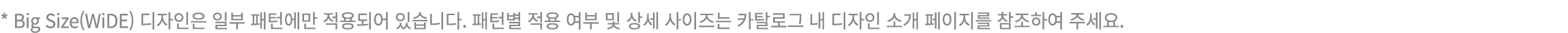 * Big Size(WiDE) 디자인은 일부 패턴에만 적용되어 있습니다. 패턴별 적용 여부 및 상세 사이즈는 카탈로그 내 디자인 소개 페이지를 참조하여 주세요.