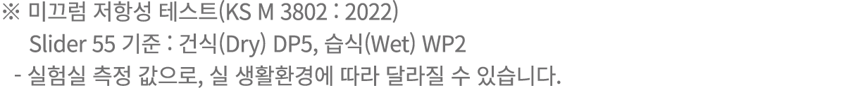 ※ 미끄럼 저항성 테스트(KS M 3802 : 2022) Slider 55 기준 : 건식(Dry) DP5, 습식(Wet) WP2 실험실 측정 값으로, 실 생활환경에 따라 달라질 수 있습니다.