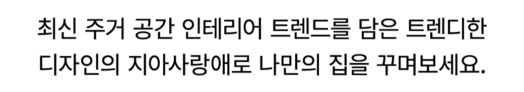 최신 주거 공간 인테리어 트렌드를 담은 트렌디한 디자인의 지아사랑애로 나만의 집을 꾸며보세요.