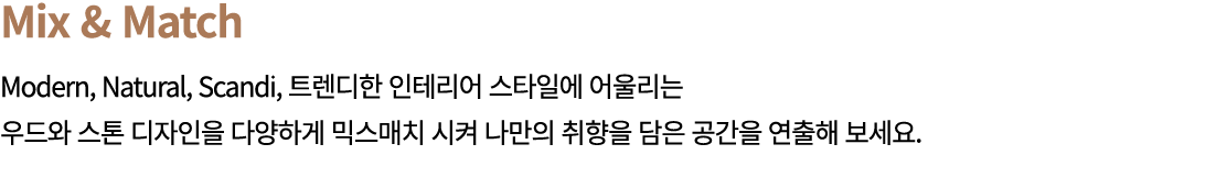 Mix & Match Modern, Natural, Scandi, 트렌디한 인테리어 스타일에 어울리는 우드와 스톤 디자인을 다양하게 믹스매치 시켜 나만의 취향을 담은 공간을 연출해 보세요.