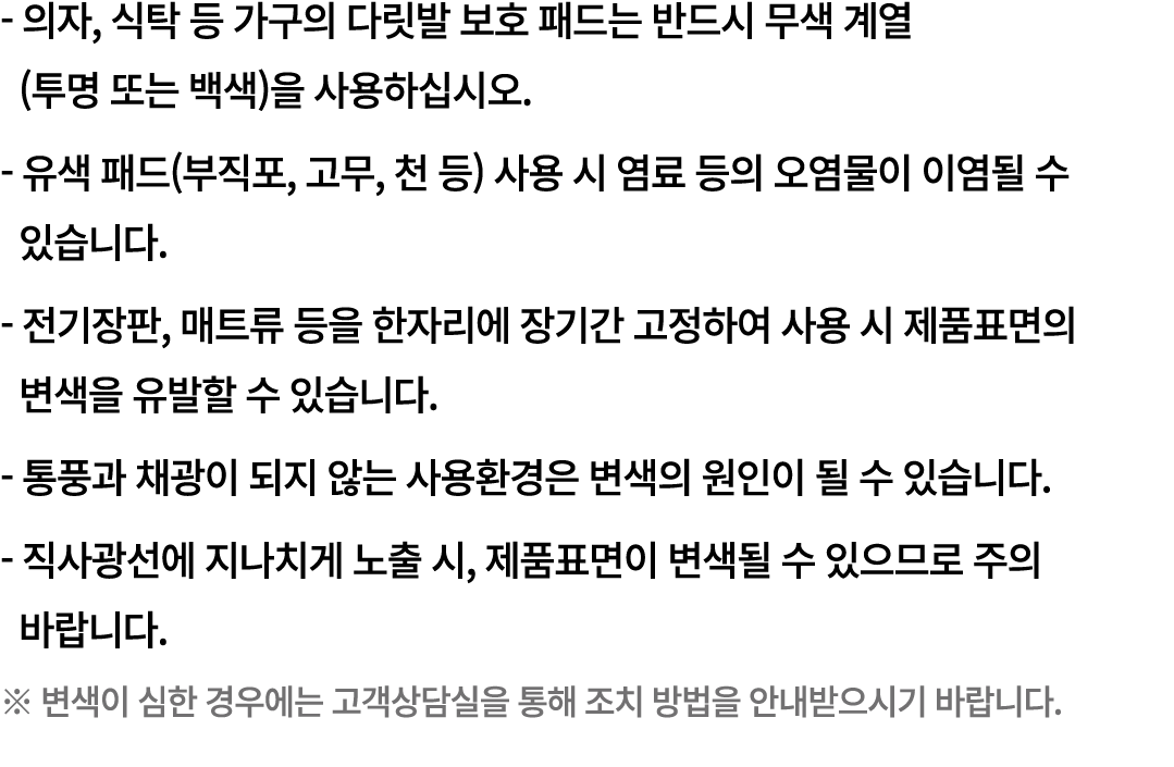  의자, 식탁 등 가구의 다릿발 보호 패드는 반드시 무색 계열 (투명 또는 백색)을 사용하십시오. 유색 패드(부직포, 고무, 천 등) 사용 시 염료 등의 오염물이 이염될 수 있습니다. 전기장판, 매트류 등을 한...