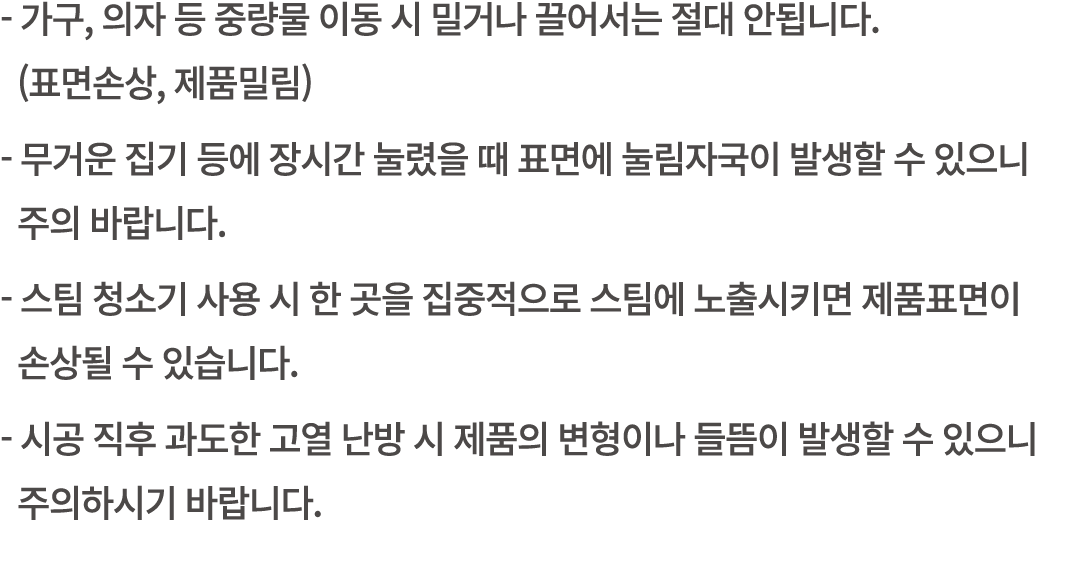  가구, 의자 등 중량물 이동 시 밀거나 끌어서는 절대 안됩니다. (표면손상, 제품밀림) 무거운 집기 등에 장시간 눌렸을 때 표면에 눌림자국이 발생할 수 있으니 주의 바랍니다. 스팀 청소기 사용 시 한 곳을 집...