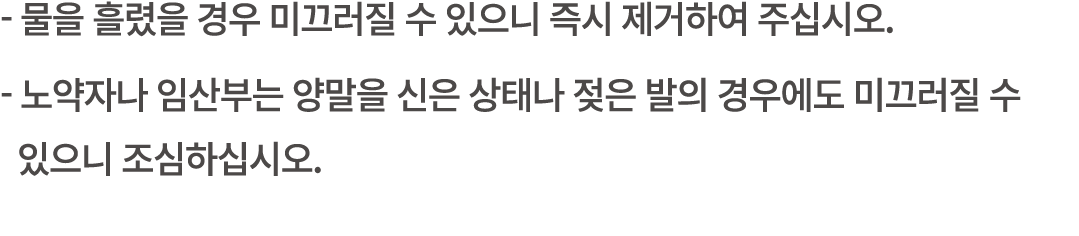  물을 흘렸을 경우 미끄러질 수 있으니 즉시 제거하여 주십시오. 노약자나 임산부는 양말을 신은 상태나 젖은 발의 경우에도 미끄러질 수 있으니 조심하십시오.