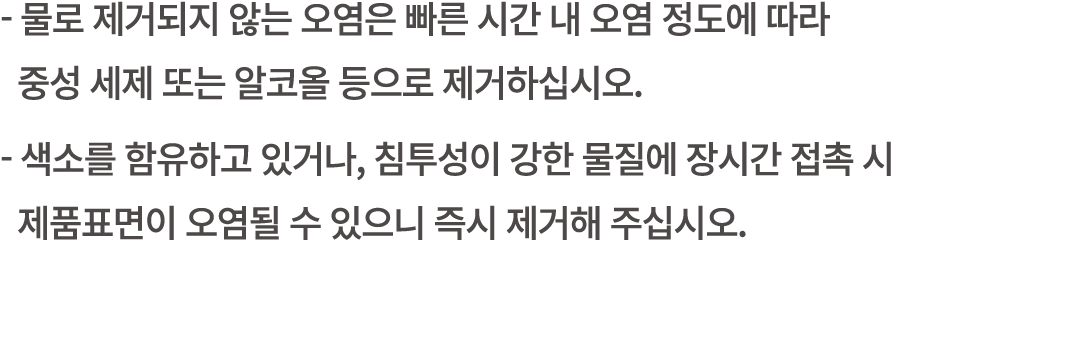  물로 제거되지 않는 오염은 빠른 시간 내 오염 정도에 따라 중성 세제 또는 알코올 등으로 제거하십시오. 색소를 함유하고 있거나, 침투성이 강한 물질에 장시간 접촉 시 제품표면이 오염될 수 있으니 즉시 제거해 ...