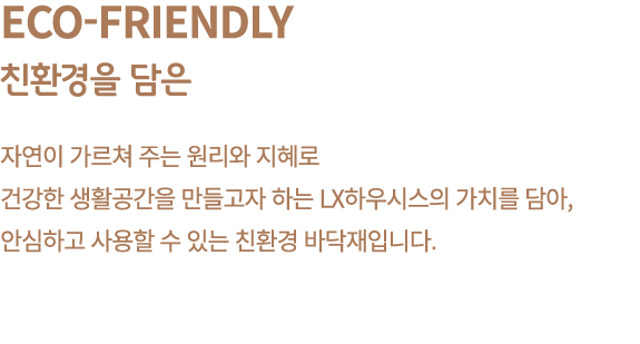 Eco Friendly 친환경을 담은 자연이 가르쳐 주는 원리와 지혜로 건강한 생활공간을 만들고자 하는 LX하우시스의 가치를 담아, 안심하고 사용할 수 있는 친환경 바닥재입니다.